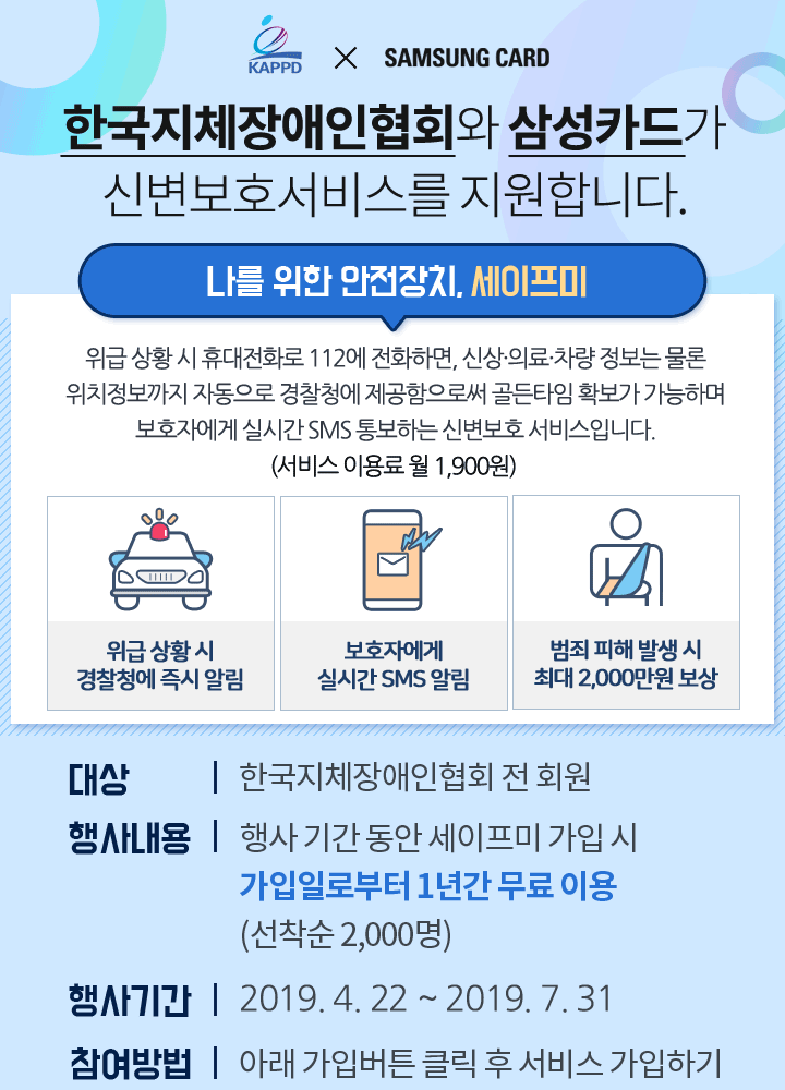 한국지체장애인협회와 삼성카드가 신변보호서비스를 지원합니다. 나를 위한 안전장치, 삼성카드 세이프미  위급 상황 시 휴대전화로 112에 전화하면, 개인의 신상·의료·차량 정보는 물론 위치정보까지 자동으로 경찰청에 제공되며, 최대 2,000만원까지 범죄 피해 보상, 보호자에게 연락하는 등의 다양한 혜택을 제공하는 상품입니다. 
		1)대상: 한국지체장애인협회 전 회원 2)행사내용: 행사 기간 동안 세이프미 가입 시 가입일로부터 1년간 무료 이용 (선착순 2,000명) 3)행사기간:2019. 4. 18 ~ 2019. 7. 31 4)참여방법:아래 가입버튼 클릭 후 서비스 가입하기