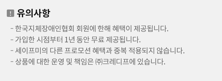 유의사항 -본 행사는 한국지체장애인협회 회원에게 제공되는 혜택입니다. -가입한 시점부터 1년 동안 무료 제공되며, 이용료 면제기간 종료 전에 
문자메시지로 사전 안내 드립니다. -세이프미의 다른 프로모션 혜택과 중복 적용되지 않습니다. -본 서비스 운영은 크레디프㈜가 담당합니다.